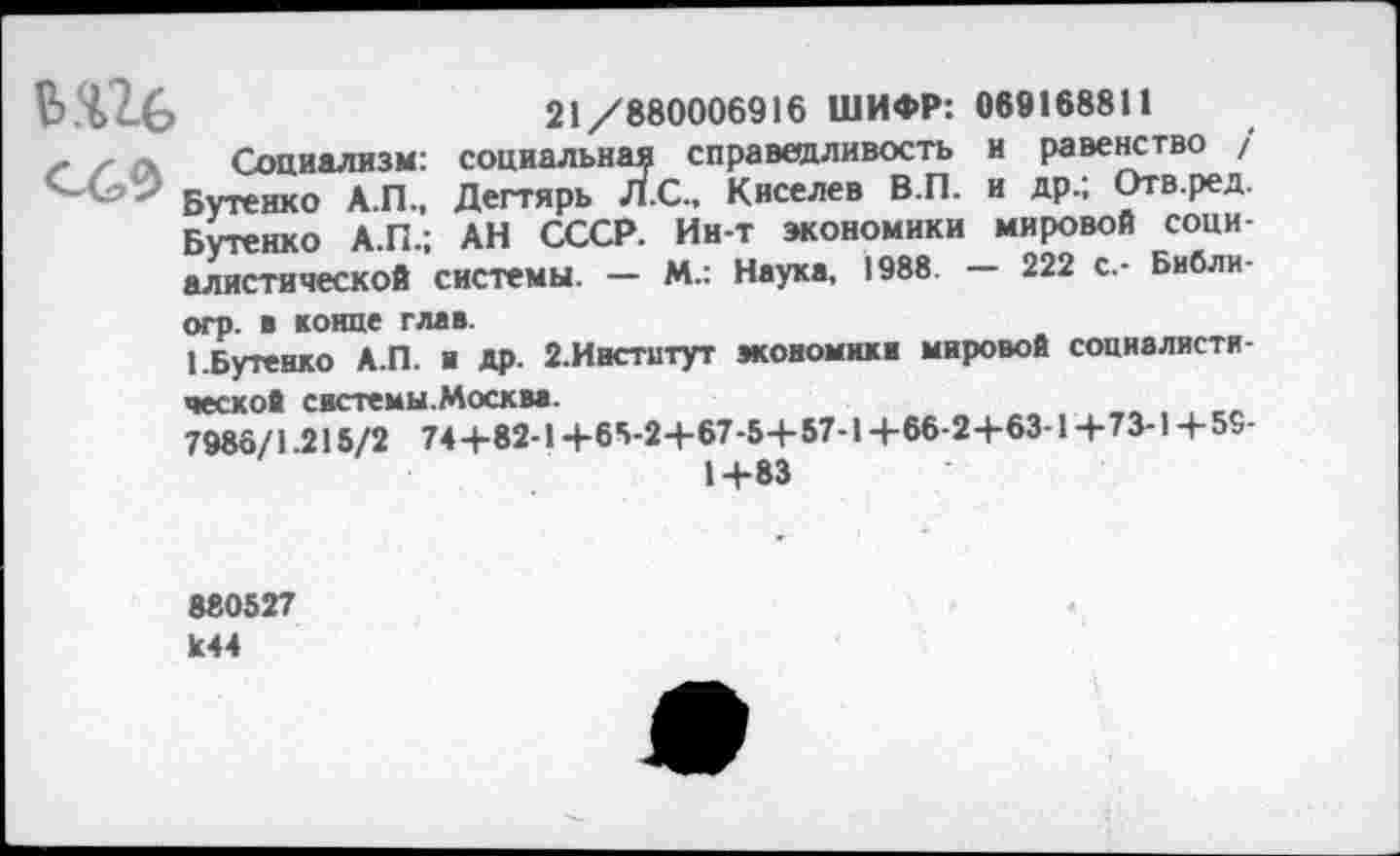 ﻿В.%2-6	21/880006916 ШИФР: 069168811
>• /-	а	Социализм:	социальная справедливость	и равенство /
"	'	Бутенко А.П.,	Дегтярь Л.С., Киселев В.П.	и др.; Отв.ред.
Бутенко А.П.;	АН СССР. Ин-т экономики	мировой соци-
алистической системы. — М.: Наука, 1988. — 222 с.- Библи-огр. в конце глав.
1.Бутенко А.П. и др. 2.Институт экономик в мировой социалистической системы. Москва.
7986/1.215/2 74+82-1+65-2+67-5+57-1+66-2+63-1+73-1+ 59-
1+83
880527 1с44